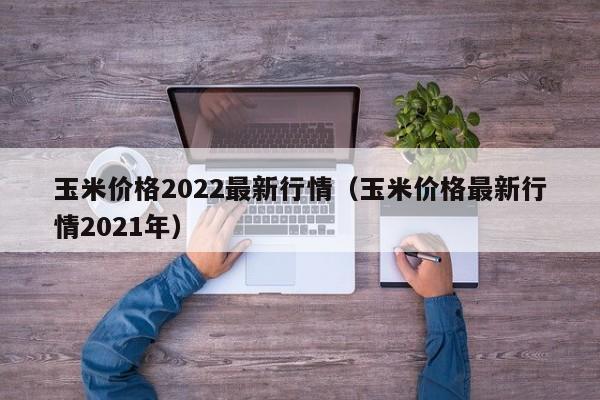 玉米价格2022最新行情（玉米价格最新行情2021年）