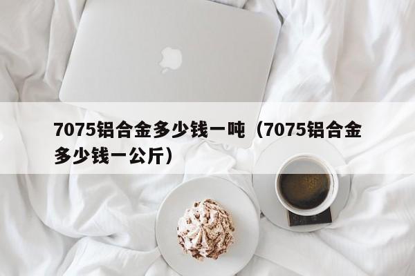 7075铝合金多少钱一吨（7075铝合金多少钱一公斤）