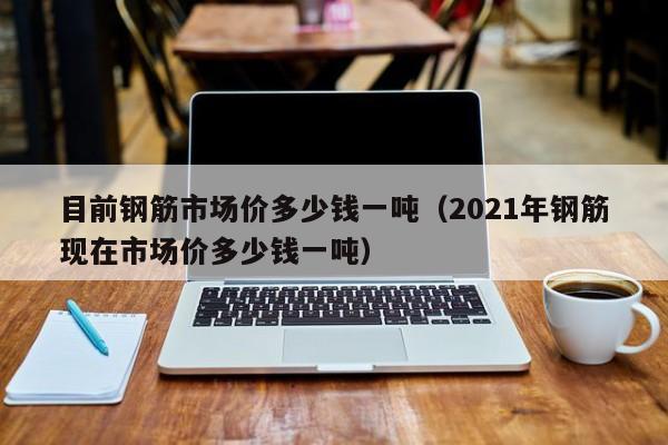 目前钢筋市场价多少钱一吨（2021年钢筋现在市场价多少钱一吨）