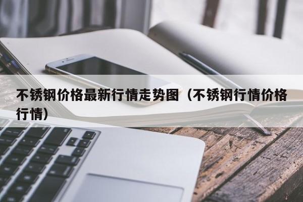 不锈钢价格最新行情走势图（不锈钢行情价格行情）