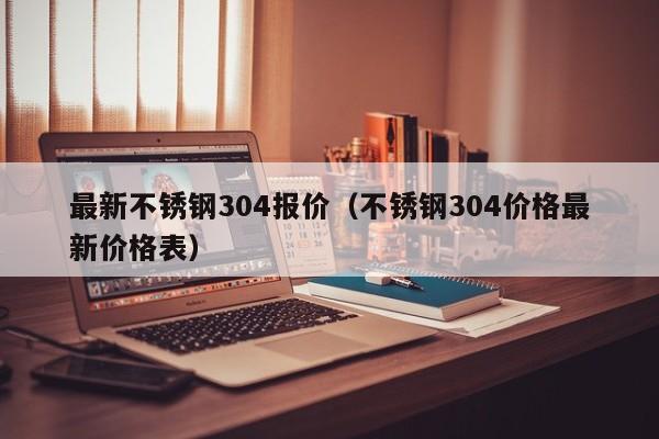 最新不锈钢304报价（不锈钢304价格最新价格表）