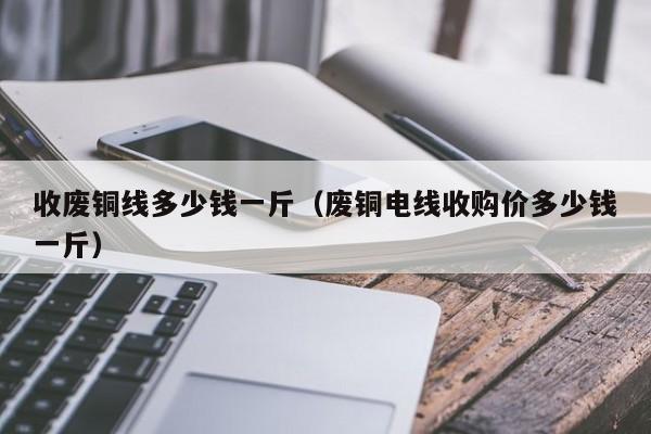 收废铜线多少钱一斤（废铜电线收购价多少钱一斤）