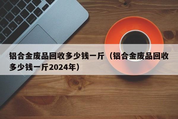 铝合金废品回收多少钱一斤（铝合金废品回收多少钱一斤2024年）