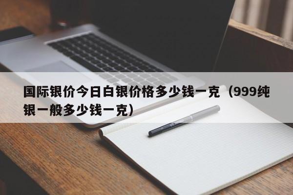 国际银价今日白银价格多少钱一克（999纯银一般多少钱一克）