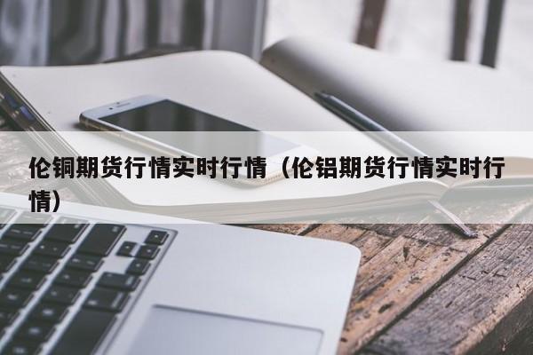 伦铜期货行情实时行情（伦铝期货行情实时行情）