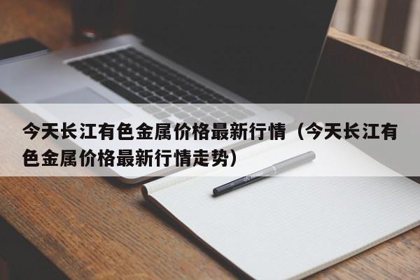 今天长江有色金属价格最新行情（今天长江有色金属价格最新行情走势）