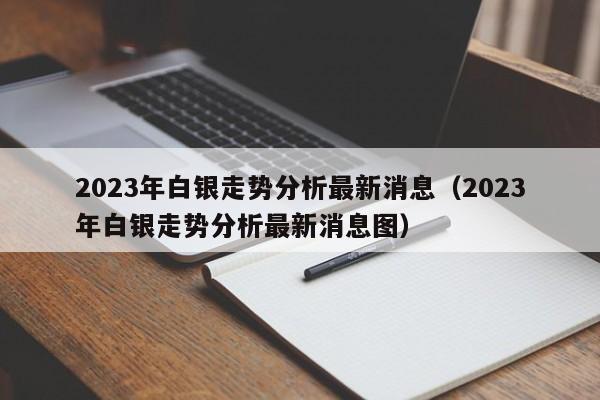 2023年白银走势分析最新消息（2023年白银走势分析最新消息图）