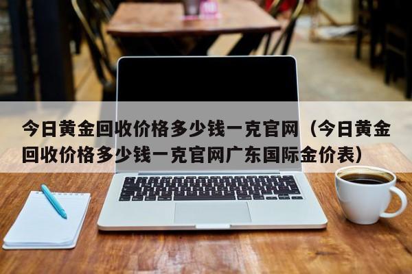 今日黄金回收价格多少钱一克官网（今日黄金回收价格多少钱一克官网广东国际金价表）