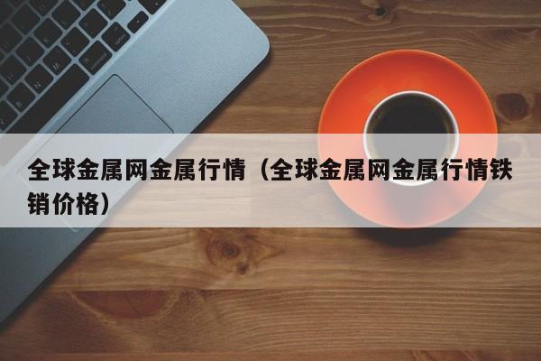 全球金属网金属行情（全球金属网金属行情铁销价格）